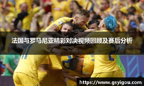 法国与罗马尼亚精彩对决视频回顾及赛后分析
