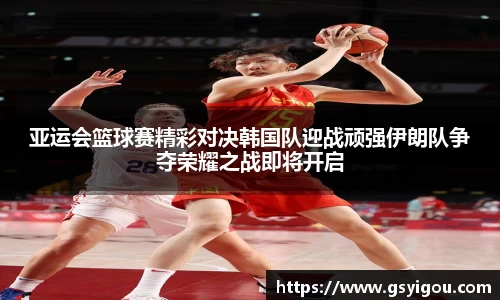 亚运会篮球赛精彩对决韩国队迎战顽强伊朗队争夺荣耀之战即将开启